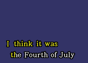 I think it was
the Fourth of July