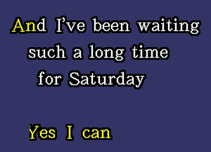 And I,Ve been waiting

such a long time

for Saturday

Yes I can