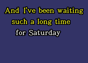 And I,Ve been waiting

such a long time

for Saturday