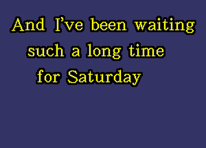 And I,Ve been waiting

such a long time

for Saturday