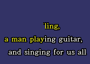 'ling,

a man playing guitar,

and singing for us all