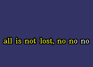 all is not lost, no no no