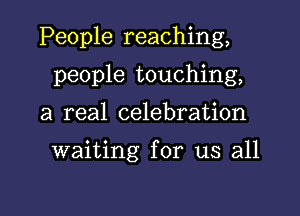 People reaching,

people touching,
a real celebration

waiting for us all