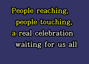 People reaching,

people touching,
a real celebration

waiting for us all