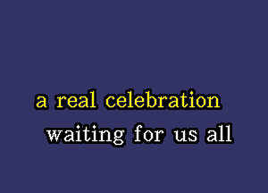 a real celebration

waiting for us all