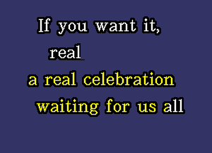 If you want it,

real
a real celebration

waiting for us all