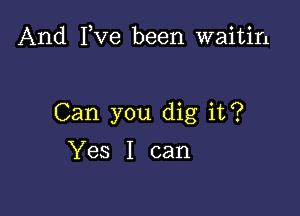 And I,Ve been waitin

Can you dig it?

Yes I can