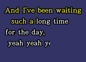 And I,Ve been waiting

such a long time
for the day,
yeah yeah ys