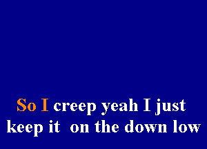 So I creep yeah I just
keep it on the down low