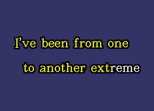 I,Ve been from one

to another extreme