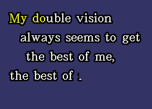 My double Vision

always seems to get

the best of me,
the best of -