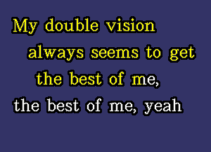 My double Vision
always seems to get
the best of me,

the best of me, yeah