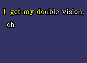 I get my double Vision,

0h