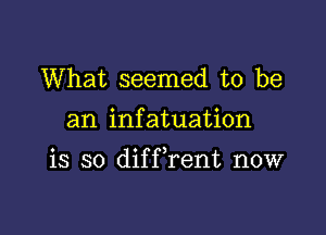 What seemed to be

an infatuation

is so difFrent now