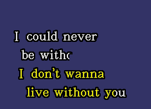 I could never
be with(
I don,t wanna

live without you