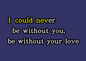 I could never
be without you,

be without your love