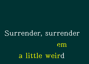 Surrender, surrender

em

a little weird