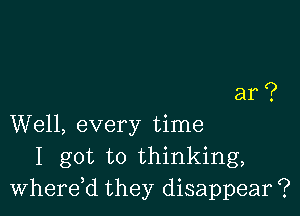 ar?

Well, every time
I got to thinking,
Wherdd they disappear ?