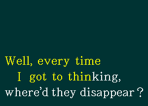 Well, every time
I got to thinking,
Wherdd they disappear ?