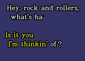 Hey, rock and rollers,
whafs ha

13 it you
Fm thinkin, of?