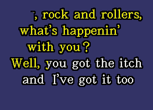 4, rock and rollers,
Whafs happenid
With you?

Well, you got the itch
and Ive got it too