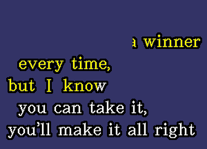 a winner

every time,

but I know
you can take it,
you,ll make it all right