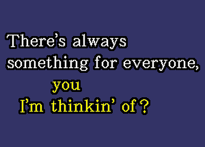 Therds always
something for everyone,

you
Fm thinkin, of ?