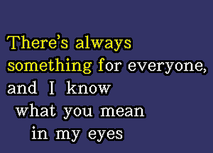 Therds always
something for everyone,

and I know
What you mean
in my eyes