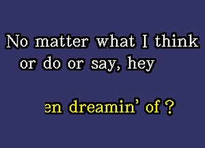 No matter What I think
or do or say, hey

3n dreamin, 0f ?