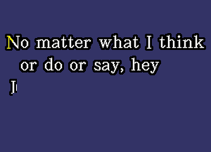 No matter What I think
or do or say, hey

II