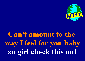 Can't amount to the
way I feel for you baby
so girl check this out