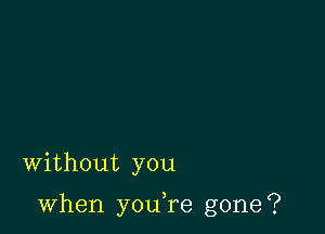 Without you

when you,re gone?