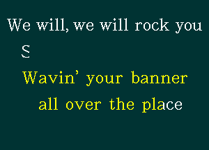 We Will, we will rock you
C

x...

Wavin, your banner

all over the place