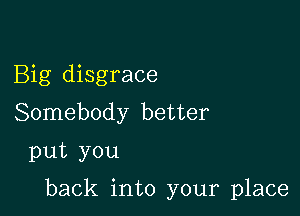 Big disgrace
Somebody better
put you

back into your place