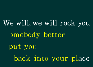 We wi11,we Will rock you
)mebody better
put you

back into your place