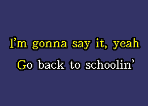 Fm gonna say it, yeah

Go back to schoolin