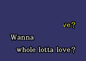 ve?

Wanna

whole lotta love?