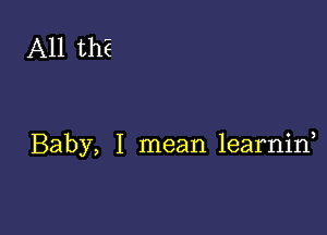 A11 thE

Baby, I mean learnid