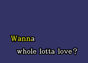 Wanna

whole lotta love?