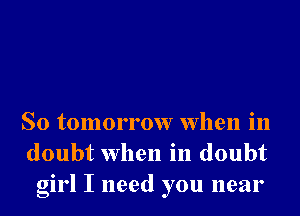So tomorrow when in
doubt when in doubt
girl I need you near