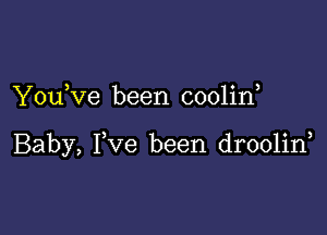 Youeve been cooline

Baby, Fve been drooline