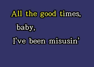 All the good times,
baby,

) 0 0 )
I ve been mlsusm