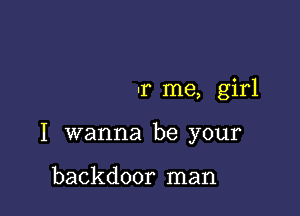 -r me, girl

I wanna be your

backdoor man