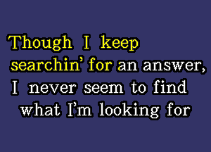 Though I keep

searchin, for an answer,
I never seem to find
What Tm looking for