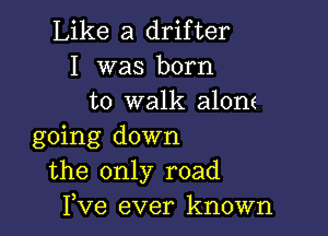 Like a drifter
I was born
to walk alone

going down
the only road
Pve ever known