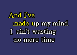 And Fve
made up my mind

I ainl wasting
no more time