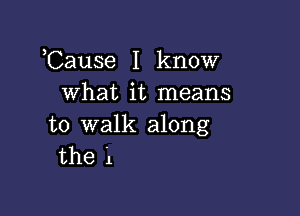 ,Cause I know
what it means

to walk along
the 1