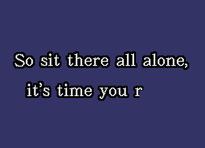 So sit there all alone,

its time you r