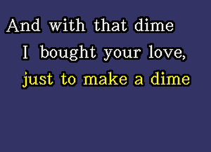 And With that dime
I bought your love,

just to make a dime