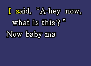 I said, A-hey now,
what is this? n

Now baby ma'